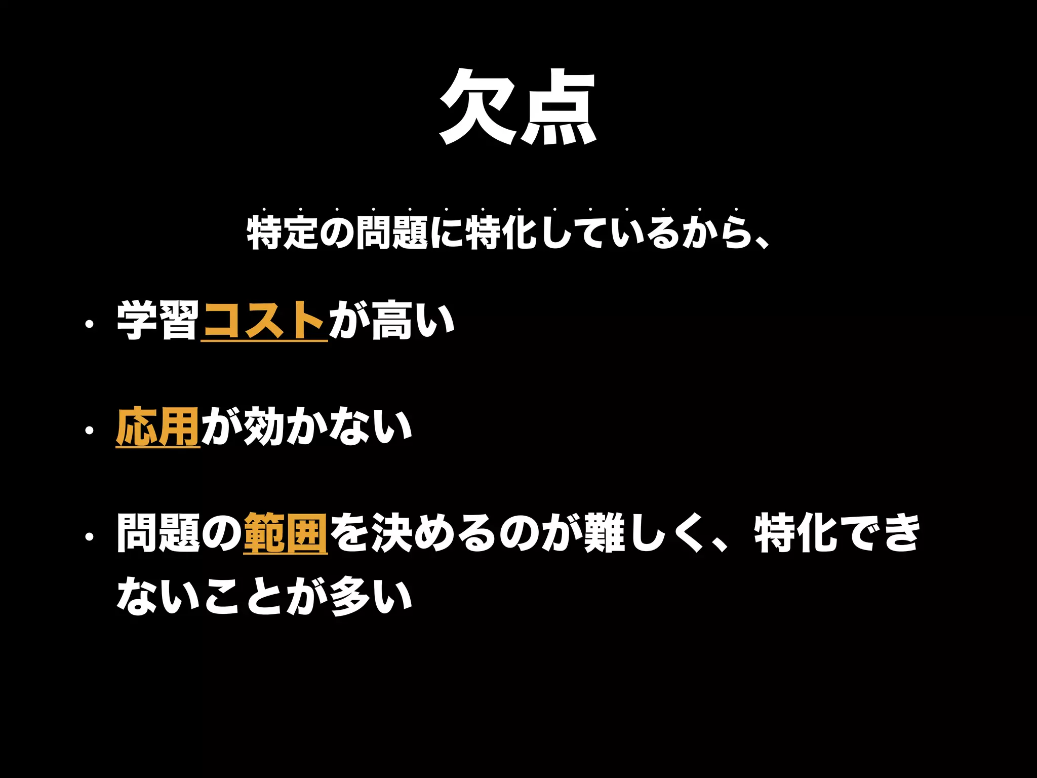 欠点
• 学習コストが高い
• 応用が効かない
• 問題の範囲を決めるのが難しく、特化でき
ないことが多い
特定の問題に特化しているから、
• • • • • • • • • • • • • •
 