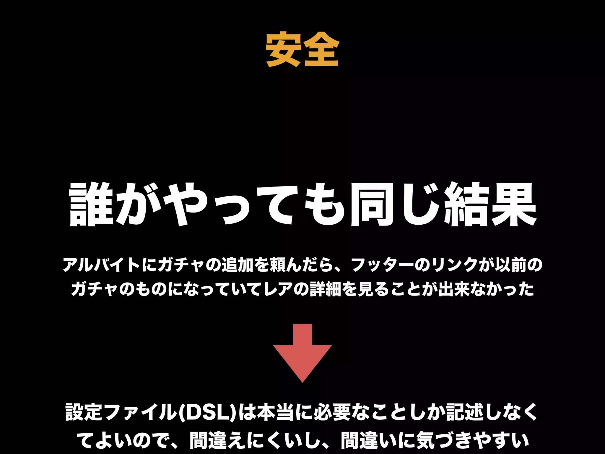 誰がやっても同じ結果
アルバイトにガチャの追加を頼んだら、フッターのリンクが以前の
ガチャのものになっていてレアの詳細を見ることが出来なかった
設定ファイル(DSL)は本当に必要なことしか記述しなく
てよいので、間違えにくいし、間違いに気づきやすい
安全
 