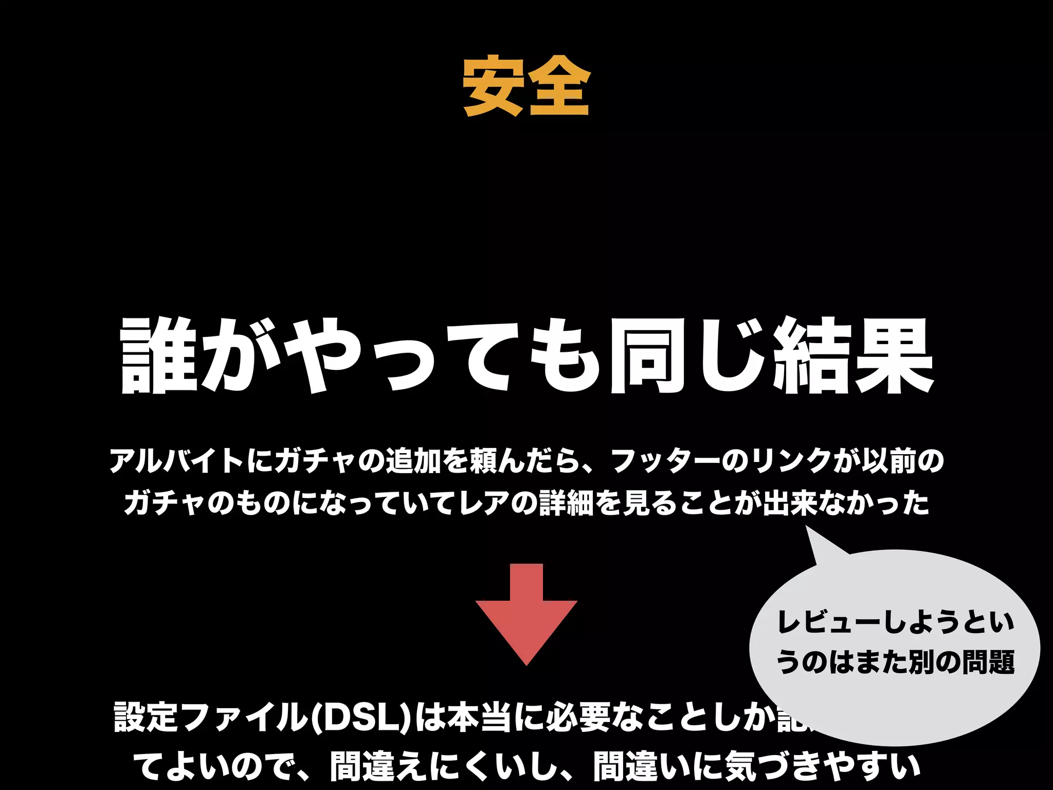 誰がやっても同じ結果
アルバイトにガチャの追加を頼んだら、フッターのリンクが以前の
ガチャのものになっていてレアの詳細を見ることが出来なかった
設定ファイル(DSL)は本当に必要なことしか記述しなく
てよいので、間違えにくいし、間違いに気づきやすい
安全
レビューしようとい
うのはまた別の問題
 