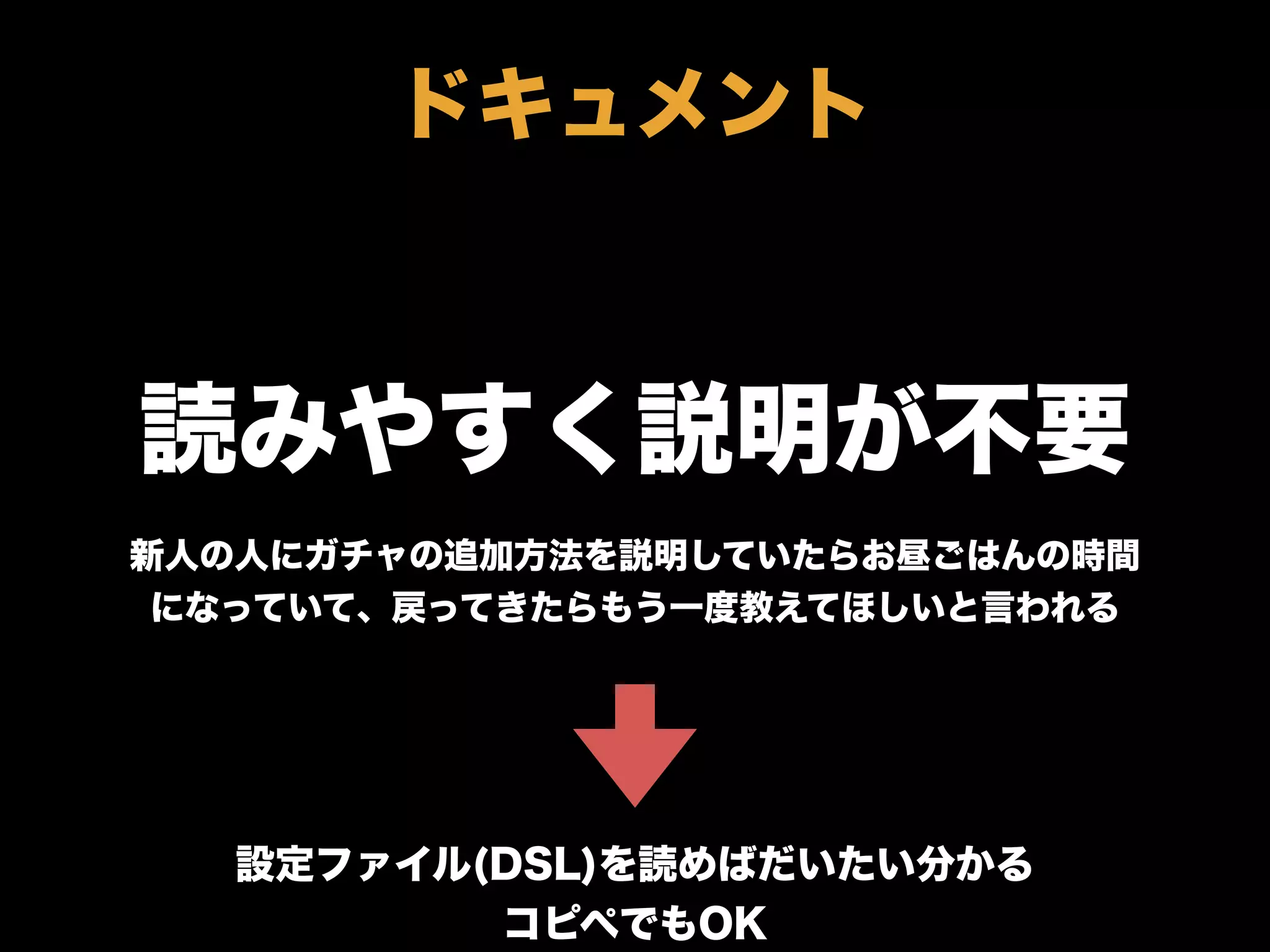 読みやすく説明が不要
新人の人にガチャの追加方法を説明していたらお昼ごはんの時間
になっていて、戻ってきたらもう一度教えてほしいと言われる
設定ファイル(DSL)を読めばだいたい分かる
コピペでもOK
ドキュメント
 