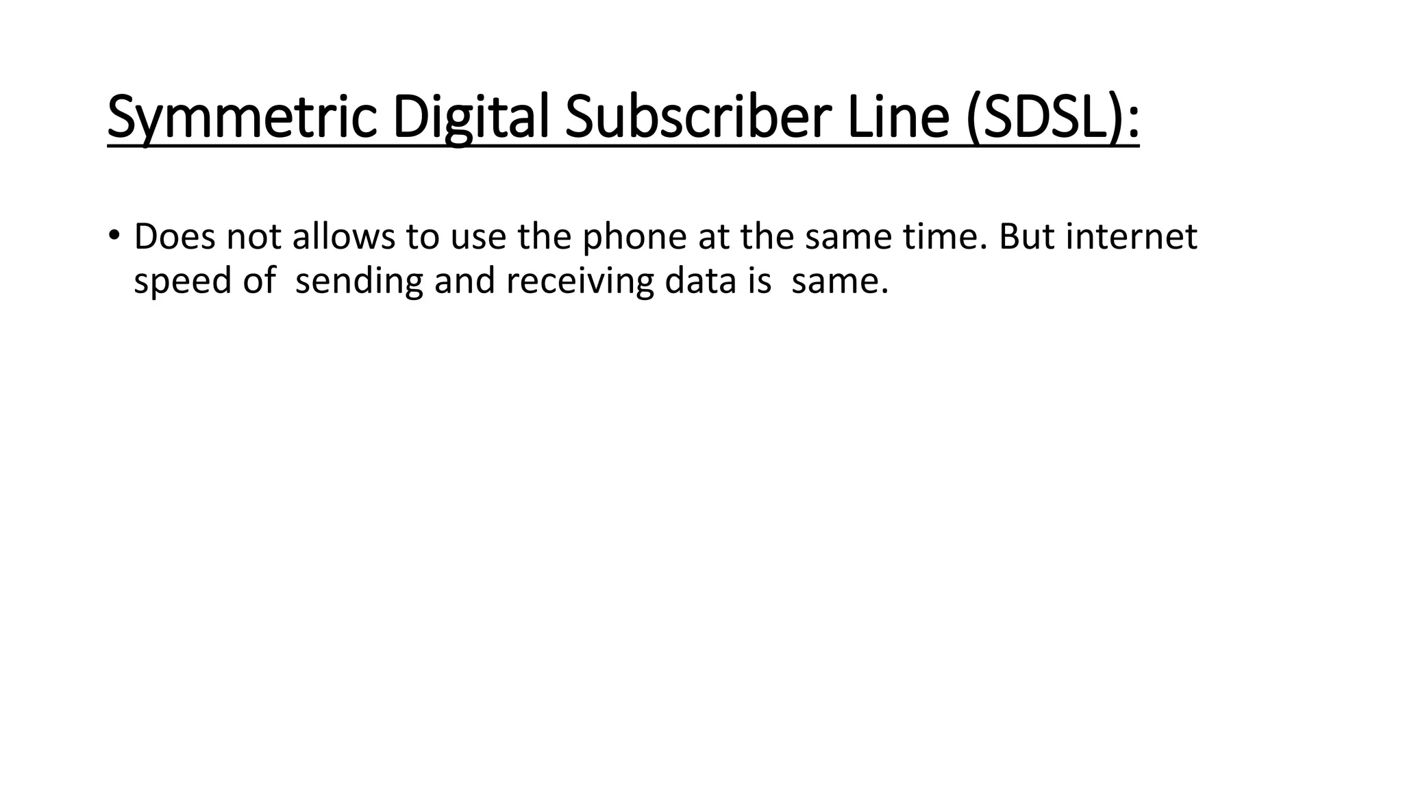 Symmetric Digital Subscriber Line (SDSL): 
• Does not allows to use the phone at the same time. But internet 
speed of sending and receiving data is same. 
 