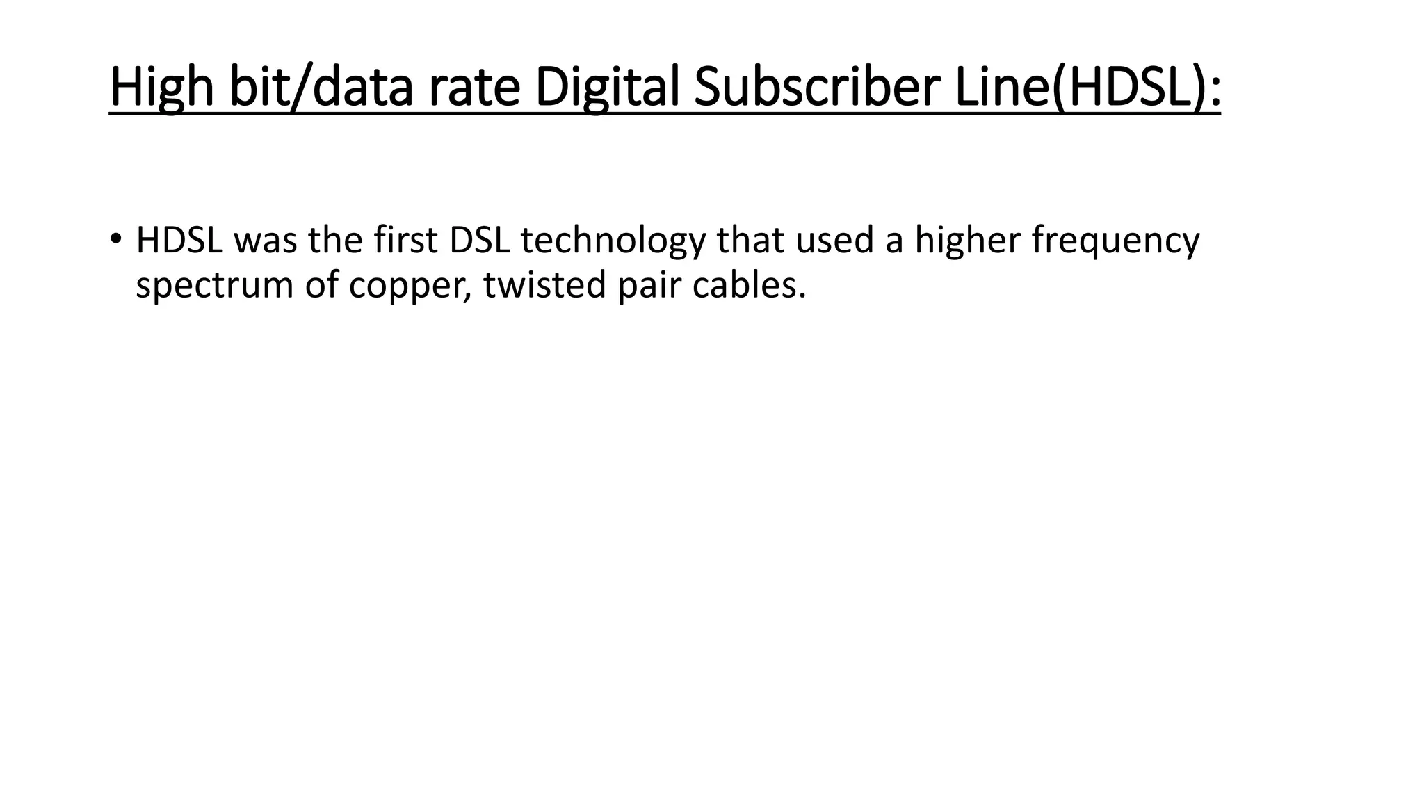 High bit/data rate Digital Subscriber Line(HDSL): 
• HDSL was the first DSL technology that used a higher frequency 
spectrum of copper, twisted pair cables. 
 