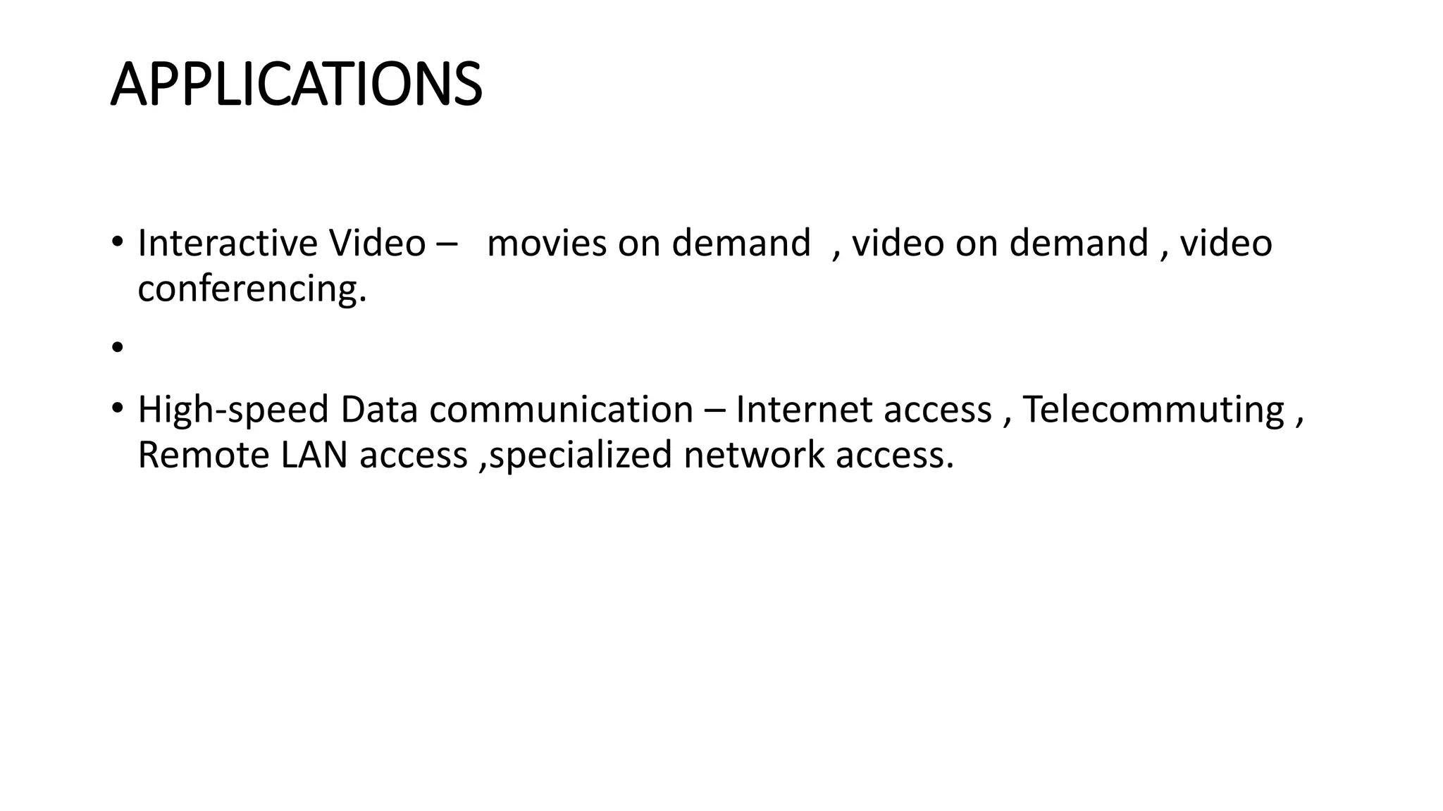 APPLICATIONS 
• Interactive Video – movies on demand , video on demand , video 
conferencing. 
• 
• High-speed Data communication – Internet access , Telecommuting , 
Remote LAN access ,specialized network access. 
 