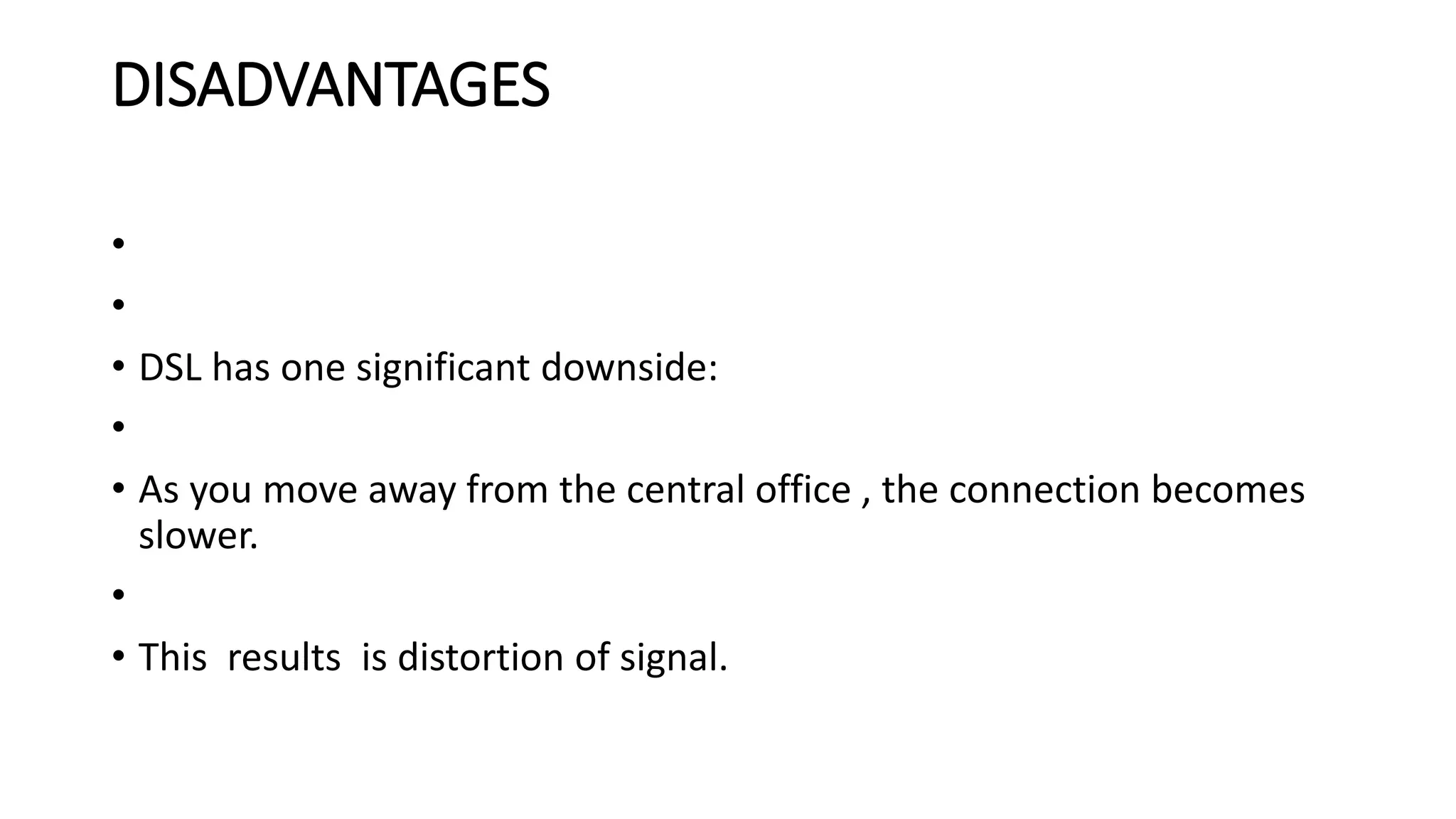 DISADVANTAGES 
• 
• 
• DSL has one significant downside: 
• 
• As you move away from the central office , the connection becomes 
slower. 
• 
• This results is distortion of signal. 
 