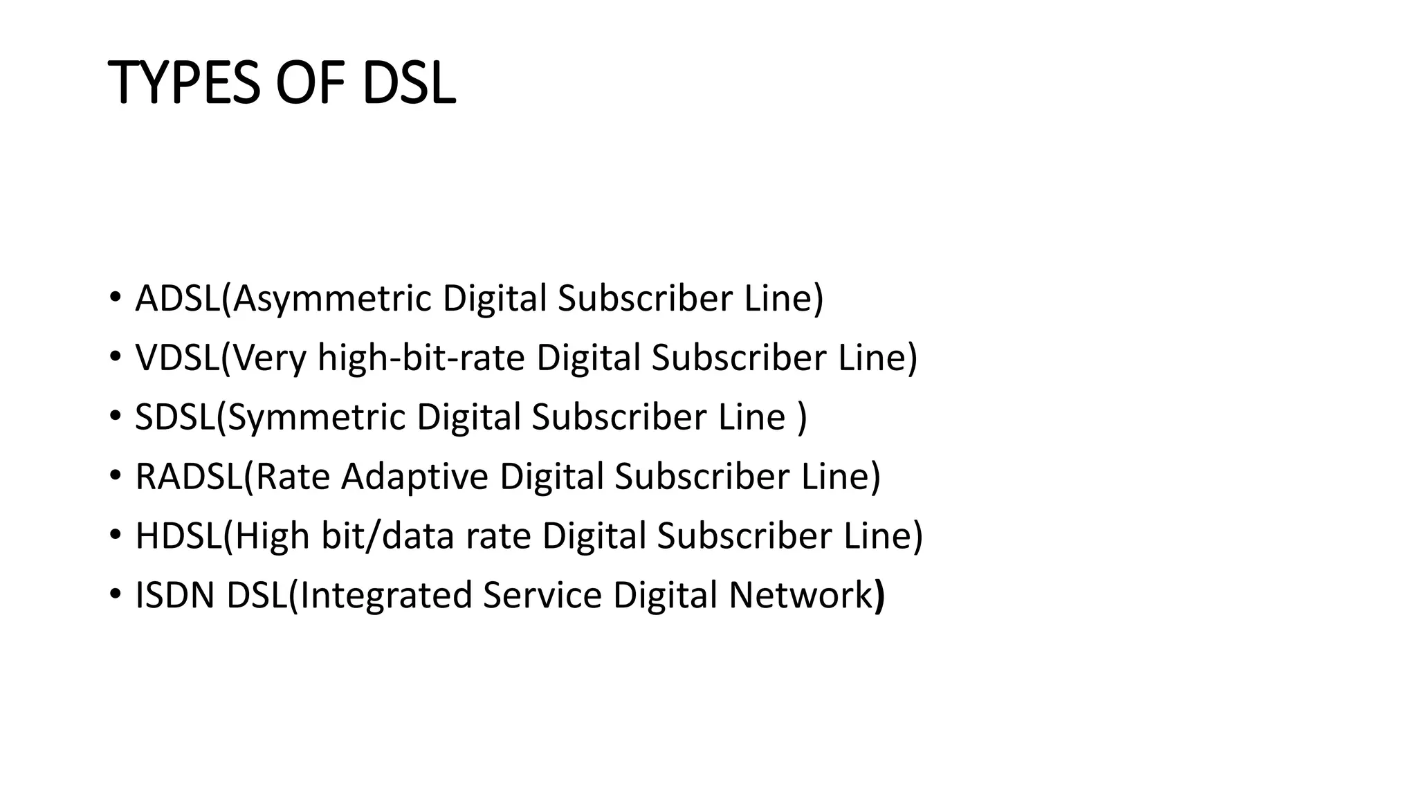 TYPES OF DSL 
• ADSL(Asymmetric Digital Subscriber Line) 
• VDSL(Very high-bit-rate Digital Subscriber Line) 
• SDSL(Symmetric Digital Subscriber Line ) 
• RADSL(Rate Adaptive Digital Subscriber Line) 
• HDSL(High bit/data rate Digital Subscriber Line) 
• ISDN DSL(Integrated Service Digital Network) 
 