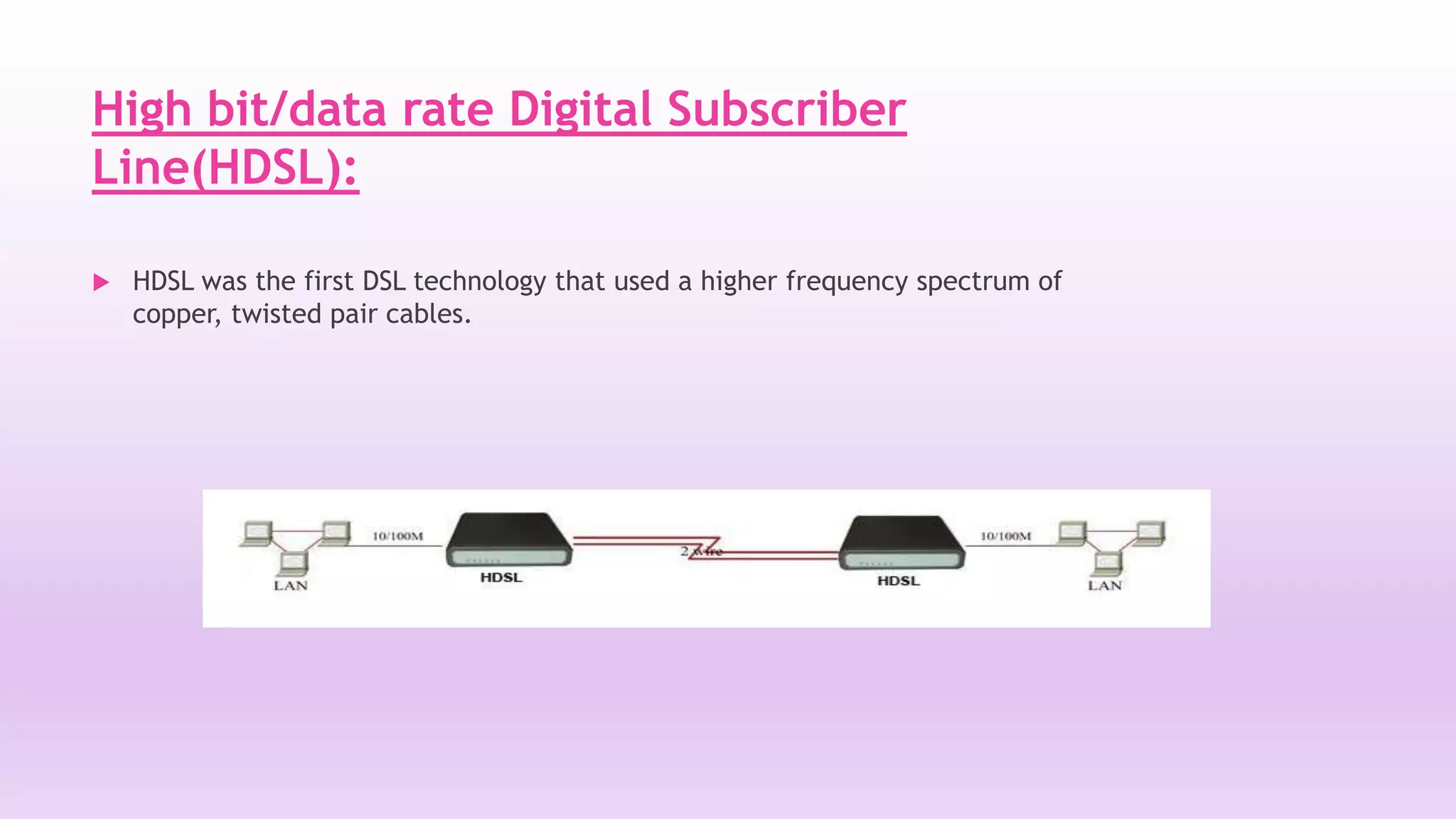 High bit/data rate Digital Subscriber 
Line(HDSL): 
 HDSL was the first DSL technology that used a higher frequency spectrum of 
copper, twisted pair cables. 
 