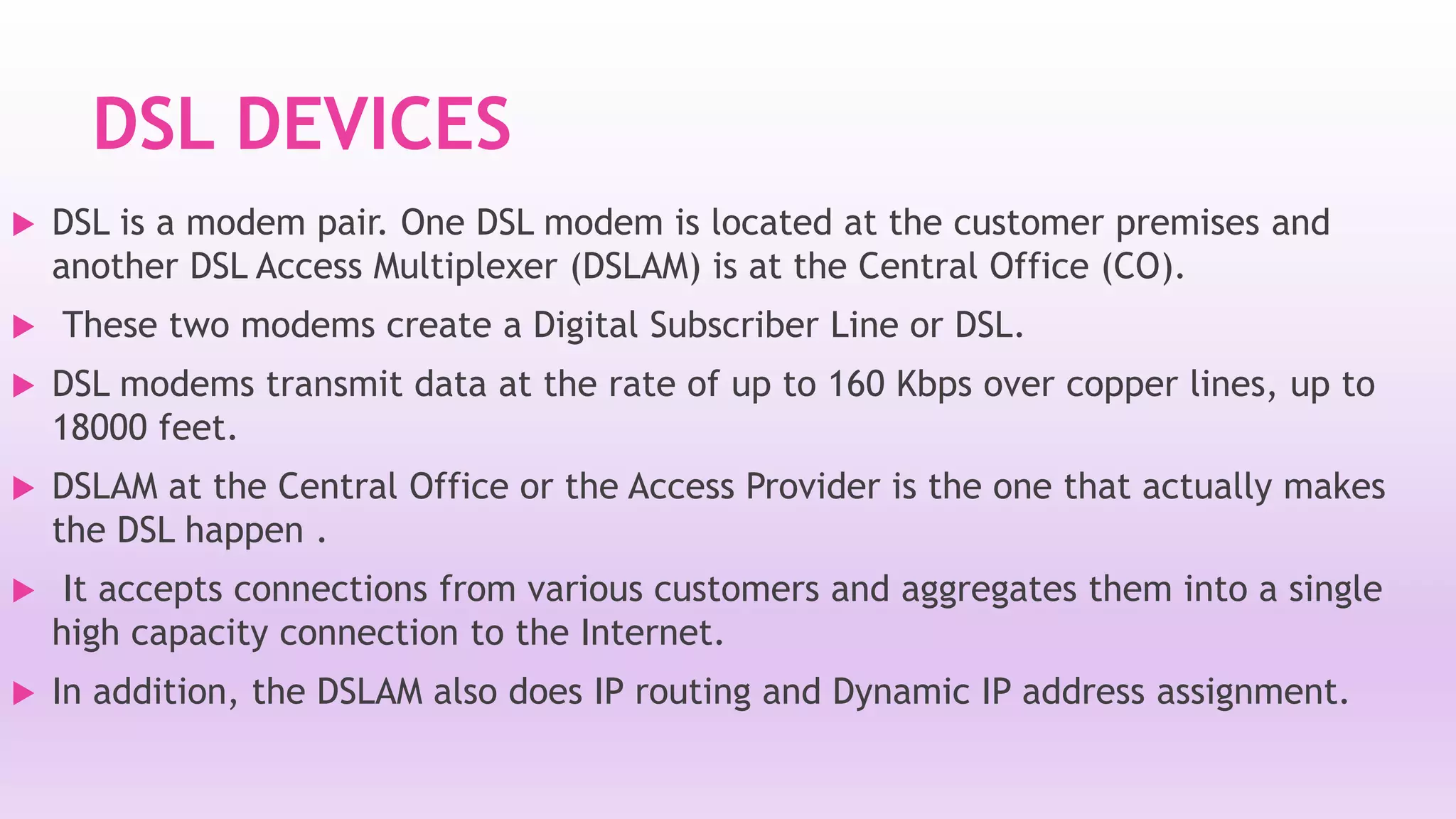 DSL DEVICES 
 DSL is a modem pair. One DSL modem is located at the customer premises and 
another DSL Access Multiplexer (DSLAM) is at the Central Office (CO). 
 These two modems create a Digital Subscriber Line or DSL. 
 DSL modems transmit data at the rate of up to 160 Kbps over copper lines, up to 
18000 feet. 
 DSLAM at the Central Office or the Access Provider is the one that actually makes 
the DSL happen . 
 It accepts connections from various customers and aggregates them into a single 
high capacity connection to the Internet. 
 In addition, the DSLAM also does IP routing and Dynamic IP address assignment. 
 
