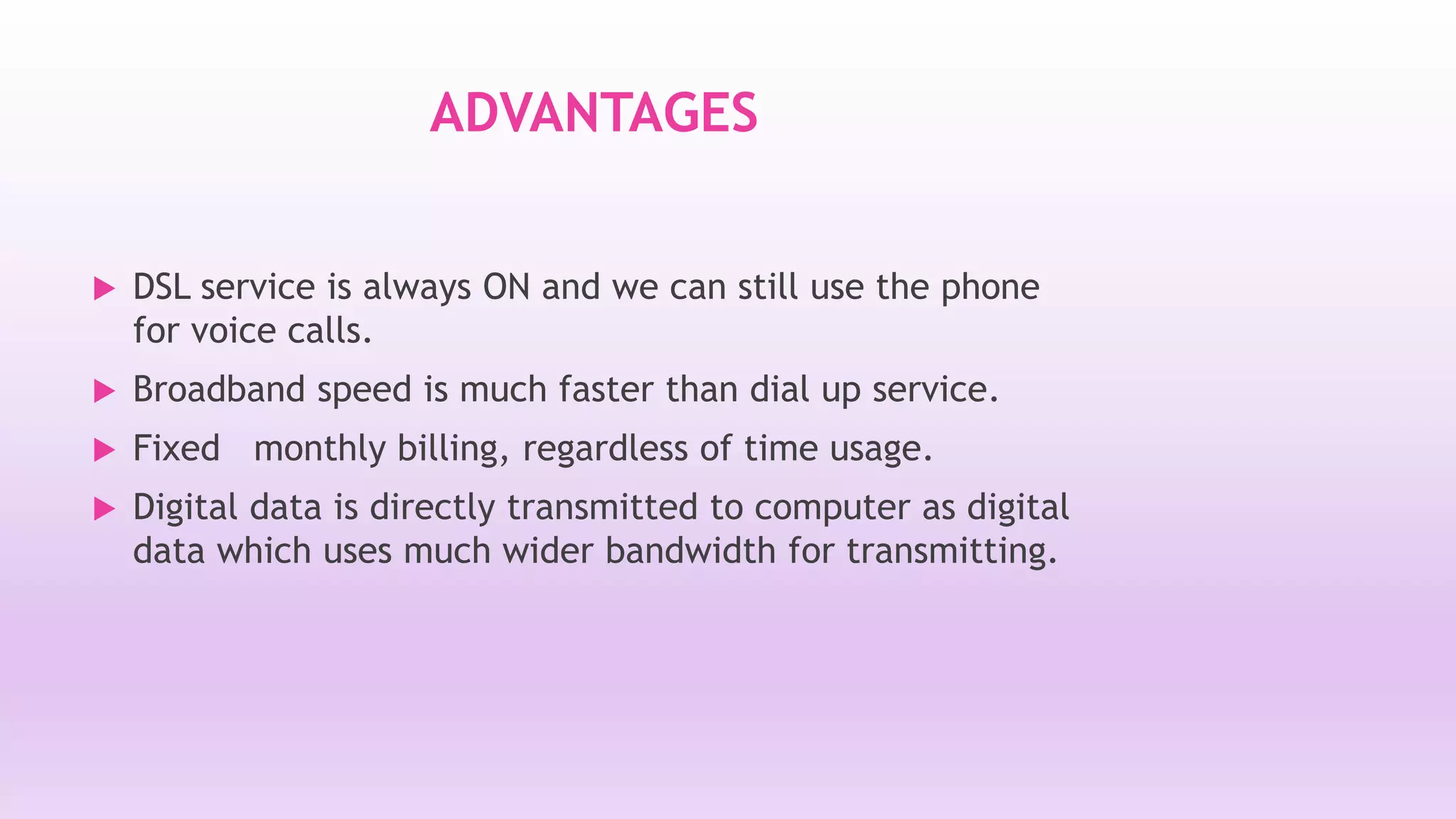 ADVANTAGES 
 DSL service is always ON and we can still use the phone 
for voice calls. 
 Broadband speed is much faster than dial up service. 
 Fixed monthly billing, regardless of time usage. 
 Digital data is directly transmitted to computer as digital 
data which uses much wider bandwidth for transmitting. 
 