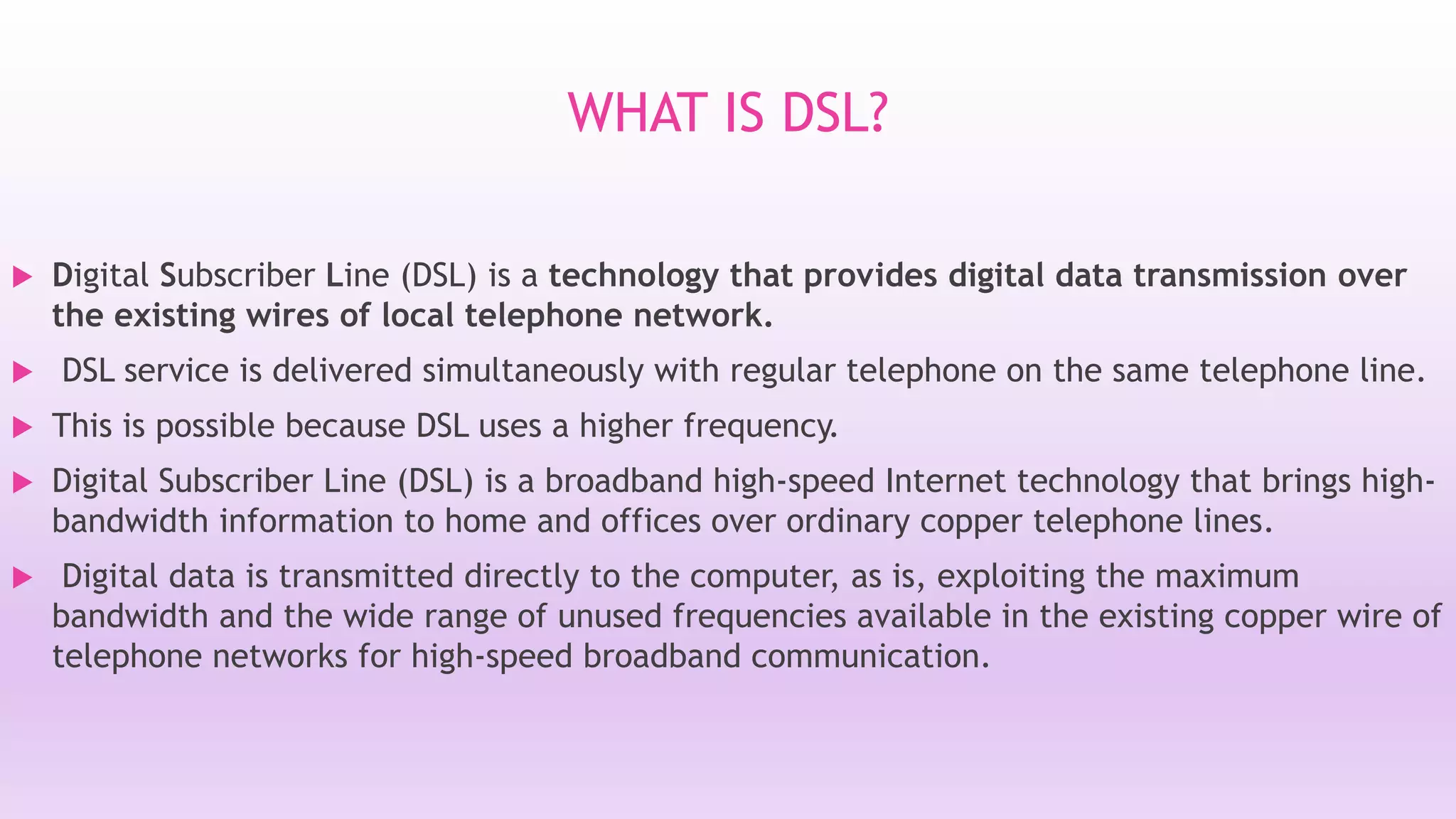 WHAT IS DSL? 
 Digital Subscriber Line (DSL) is a technology that provides digital data transmission over 
the existing wires of local telephone network. 
 DSL service is delivered simultaneously with regular telephone on the same telephone line. 
 This is possible because DSL uses a higher frequency. 
 Digital Subscriber Line (DSL) is a broadband high-speed Internet technology that brings high-bandwidth 
information to home and offices over ordinary copper telephone lines. 
 Digital data is transmitted directly to the computer, as is, exploiting the maximum 
bandwidth and the wide range of unused frequencies available in the existing copper wire of 
telephone networks for high-speed broadband communication. 
 