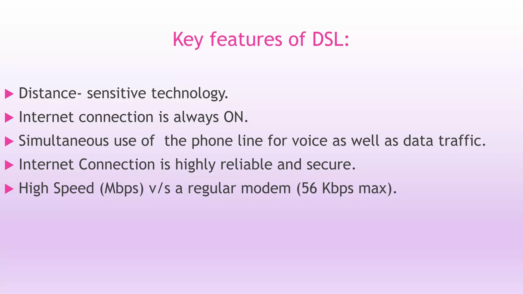 Key features of DSL: 
 Distance- sensitive technology. 
 Internet connection is always ON. 
 Simultaneous use of the phone line for voice as well as data traffic. 
 Internet Connection is highly reliable and secure. 
 High Speed (Mbps) v/s a regular modem (56 Kbps max). 
 