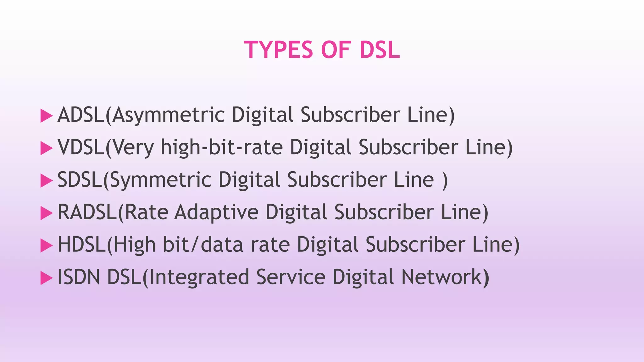 TYPES OF DSL 
 ADSL(Asymmetric Digital Subscriber Line) 
 VDSL(Very high-bit-rate Digital Subscriber Line) 
 SDSL(Symmetric Digital Subscriber Line ) 
RADSL(Rate Adaptive Digital Subscriber Line) 
 HDSL(High bit/data rate Digital Subscriber Line) 
 ISDN DSL(Integrated Service Digital Network) 
 