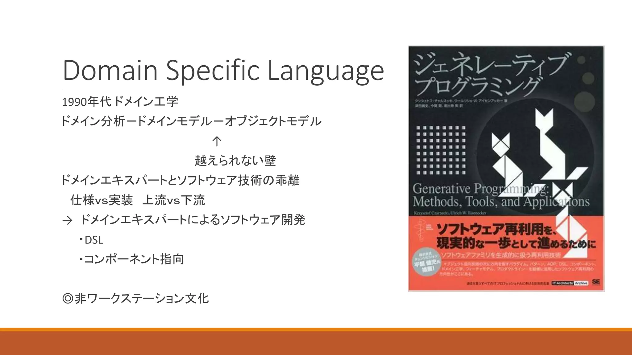 Domain Specific Language
1990年代 ドメイン工学
ドメイン分析－ドメインモデル－オブジェクトモデル
↑
越えられない壁
ドメインエキスパートとソフトウェア技術の乖離
仕様ｖｓ実装 上流ｖｓ下流
→ ドメインエキスパートによるソフトウェア開発
・DSL
・コンポーネント指向
◎非ワークステーション文化
 