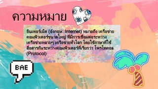 ความหมาย
อินเทอร์เน็ต (อังกฤษ: Internet) หมายถึง เครือข่าย
คอมพิวเตอร์ขนาดใหญ่ ที่มีการเชื่อมต่อระหว่าง
เครือข่ายหลายๆ เครือข่ายทั่วโลก โดยใช้ภาษาที่ใช้
สื่อสารกันระหว่างคอมพิวเตอร์ที่เรียกว่า โพรโทคอล
(Protocol)
 