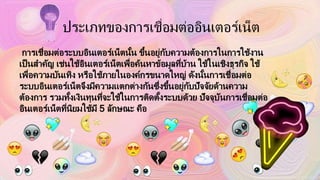 ประเภทของการเชื่อมต่ออินเตอร์เน็ต
การเชื่อมต่อระบบอินเตอร์เน็ตนั้น ขึ้นอยู่กับความต้องการในการใช้งาน
เป็นสาคัญ เช่นใช้อินเตอร์เน็ตเพื่อค้นหาข้อมูลที่บ้าน ใช้ในเชิงธุรกิจ ใช้
เพื่อความบันเทิง หรือใช้ภายในองค์กรขนาดใหญ่ ดังนั้นการเชื่อมต่อ
ระบบอินเตอร์เน็ตจึงมีความแตกต่างกันซึ่งขึ้นอยู่กับปัจจัยด้านความ
ต้องการ รวมทั้งเงินทุนที่จะใช้ในการติดตั้งระบบด้วย ปัจจุบันการเชื่อมต่อ
อินเตอร์เน็ตที่นิยมใช้มี 5 ลักษณะ คือ
 