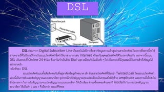 DSL
DSL ย่อมาจาก Digital Subscriber Line คือเทคโนโลยีการสื่อสารข้อมูลความเร็วสูงผ่านสายโทรศัพท์ โดยการสื่อสารนี้จะใช้
ย่านความถี่ที่ไม่มีการใช้งานในระบบโทรศัพท์ ซึ่งทาให้เราสามารถเล่น Internet พร้อมกับพูดคุยโทรศัพท์ได้ในเวลาเดียวกัน นอกจากนี้ระบบ
DSL เป็นระบบที่ Online 24 ชั่วโมง ซึ่งเราไม่จาเป็นต้อง Dial-up เหมือนกับโมเด็มทั่ว ๆ ไป เป็นระบบที่มีคุณสมบัติในการเข้าถึงข้อมูลได้
อย่างรวดเร็ว
หน้าที่ของ DSL
ระบบโทรศัพท์แบบดั้งเดิมติดต่อกับที่อยู่อาศัยหรือธุรกิจขนาด เล็ก ด้วยสายโทรศัพท์ที่เรียกว่า Twisted pair โดยระบบโทรศัพท์
แบบนี้เป็นการสับและส่งสัญญาณแบบอะนาล็อก อุปกรณ์นาเข้าสัญญาณจะแปลงเสียงเป็นกระแสไฟฟ้าด้วย amplitude และความถี่เพื่อส่งไป
ยังปลายทาง ในการรับสัญญาณจะแปลงสัญญาณแบบอะนาล็อก ให้เป็นเสียง ส่วนเครื่องคอมพิวเตอร์มี modem ในการแปลงสัญญาณ
อะนาล็อก ให้เป็นค่า 0 และ 1 จึงเรียกว่า ระบบดิจิตอล
 