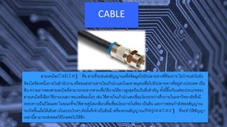 CABLE
สายเคเบิล(Cable) คือ สายที่จะขนส่งสัญญาณหรือข้อมูลไปยังปลายทางที่ต้องการ ไม่ว่าจะส่งไปยัง
ห้องใดห้องหนึ่งภายในสานักงาน หรือขนส่งผ่านสายใยแก้วนาแสงในมหาสมุทรเพื่อไปยังปลายทางที่อยู่ต่างประเทศ เป็น
ต้น ความยาวของสายเคเบิลที่สามารถจะลากสายเพื่อใช้งานได้ยาวสูงสุดถือเป็นสิ่งสาคัญ ทั้งนี้ขึ้นกับแต่ละประเภทของ
สายเคเบิลที่เลือกใช้งานบนสภาพแวดล้อมนั้นๆ เช่น ใช้สายใจแก้วนาแสงเชื่อมโยงระหว่างตึกภายในมหาวิทยาลัยซึ่งมี
ระยะทางเป็นกิโลเมตร ในขณะที่จะใช้สายคู่บิดเกลียวเพื่อเชื่อมโยงภายในห้อง เป็นต้น และการอ่อนกาลังของสัญญาณ
จะเกิดขึ้นเมื่อได้เดินทางในระยะไกลๆ ดังนั้นจึงจาเป็นต้นมี เครื่องทวนสัญญาณ(Repeater) ที่จะทาให้สัญญา
เหล่านี้สามารถส่งทอดให้ไกลต่อไปได้อีก
 