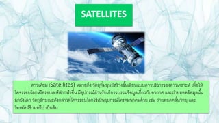 SATELLITES
ดาวเทียม (Satellites) หมายถึง วัตถุที่มนุษย์สร้างขึ้นเลียนแบบดาวบริวารของดาวเคราะห์ เพื่อให้
โคจรรอบโลกหรือรอบเทห์ฟากฟ้าอื่น มีอุปกรณ์สาหรับเก็บรวบรวมข้อมูลเกี่ยวกับอวกาศ และถ่ายทอดข้อมูลนั้น
มายังโลก วัตถุลักษณะดังกล่าวที่โคจรรอบโลกใช้เป็นอุปกรณ์โทรคมนาคมด้วย เช่น ถ่ายทอดคลื่นวิทยุ และ
โทรทัศน์ข้ามทวีป เป็นต้น
 