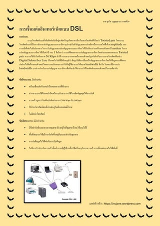 นาย สุรวิช บุญคุณ ม.5/3 เลขที่29
การเชื่อมต่ออินเทอร์เน็ตแบบ DSL
การทางาน
ระบบโทรศัพท์แบบดั้งเดิมติดต่อกับที่อยู่อาศัยหรือธุรกิจขนาด เล็ก ด้วยสายโทรศัพท์ที่เรียกว่า Twisted pair โดยระบบ
โทรศัพท์แบบนี้เป็นการสับและส่งสัญญาณแบบอะนาล็อก อุปกรณ์นาเข้าสัญญาณจะแปลงเสียงเป็นกระแสไฟฟ้าด้วย amplitude และ
ความถี่เพื่อส่งไปยังปลายทาง ในการรับสัญญาณจะแปลงสัญญาณแบบอะนาล็อก ให้เป็นเสียง ส่วนเครื่องคอมพิวเตอร์มี modem ในการ
แปลงสัญญาณ อะนาล็อก ให้เป็นค่า 0 และ 1 จึงเรียกว่า ระบบดิจิตอลจากการส่งสัญญาณอะนาล็อก โดยผ่านสายทองแดงแบบ Twisted
pair สามารถใช้กับโมเด็มขนาด 56 Kbps ทาให้ ความสามารถของเครื่องคอมพิวเตอร์ถูกจากัด ด้วยระบบสายโทรศัพท์ดังกล่าว
Digital Subscriber Line เป็นเทคโนโลยีที่มีข้อสมมุติว่า ข้อมูลไม่ต้องเปลี่ยนเป็นสัญญาณอะนาล็อก โดยให้ข้อมูลแบบดิจิตอล
ส่งผ่านไปที่เครื่องคอมพิวเตอร์โดยตรง และยินยอมการส่งไปยังผู้ใช้สามารถใช้ขนาด bandwidth ที่กว้าง ในขณะที่มีการแบ่ง
bandwidth บางส่วนสาหรับการส่งสัญญาณ อะนาล็อก เพื่อที่จะทาให้สามารถใช้โทรศัพท์และคอมพิวเตอร์ในสายเดียวกัน
ข้อดีของ DSL มีอย่างเช่น:
 พร้อมเชื่อมต่ออินเตอร์เน็ตตลอดเวลาที่ต้องการ
 ท่านสามารถใช้อินเตอร์เน็ตพร้อมๆกับสามารถใช้โทรศัพท์พูดคุยได้ตามปกติ
 ความเร็วสูงกว่าโมเด็มปกติอย่างมาก (2000 Kbps กับ 56Kbps)
 ใช้สายโทรศัพท์เดิมที่ท่านมีอยู่ไม่ต้องขอติดตั้งใหม่
 ไม่เสียค่าโทรศัพท์
ข้อเสียของ DSL มีมีอย่างเช่น:
 มีขีดจากัดที่ระยะทางจากชุมสาย ต้องอยู่ใกล้ชุมสาย จึงจะใช้งานได้ดี
 พื้นที่สามารถใช้บริการจากัดขึ้นอยู่กับระยะห่างกับชุมสาย
 การส่งข้อมูลไม่ได้เท่ากับการรับข้อมูล
 ไม่มีการรับประกันความเร็วขั้นต่า หากมีผู้ใช้รายอื่นใช้พร้อมๆกับเราความเร็วการเชื่อมต่ออาจไม่ได้เต็มที่
แหล่งอ้างอิง : https://nujane.wordpress.com
 