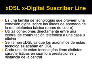  Es una familia de tecnologías que proveen una
conexión digital sobre las líneas de abonado de
la red telefónica básica (pares de cobre).
 Utiliza conexiones directamente entre una
central de conmutación telefónica a una casa u
oficina
 Se llaman xDSL ya que los acrónimos de estas
tecnologías acaban en DSL
 Cada una de estas tecnologías tiene distintas
características en cuanto a prestaciones y
distancia de la central
 