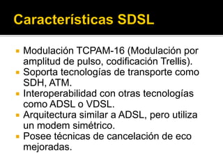  Modulación TCPAM-16 (Modulación por
amplitud de pulso, codificación Trellis).
 Soporta tecnologías de transporte como
SDH, ATM.
 Interoperabilidad con otras tecnologías
como ADSL o VDSL.
 Arquitectura similar a ADSL, pero utiliza
un modem simétrico.
 Posee técnicas de cancelación de eco
mejoradas.
 