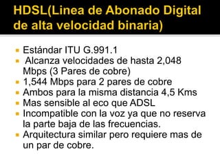  Estándar ITU G.991.1
 Alcanza velocidades de hasta 2,048
Mbps (3 Pares de cobre)
 1,544 Mbps para 2 pares de cobre
 Ambos para la misma distancia 4,5 Kms
 Mas sensible al eco que ADSL
 Incompatible con la voz ya que no reserva
la parte baja de las frecuencias.
 Arquitectura similar pero requiere mas de
un par de cobre.
 