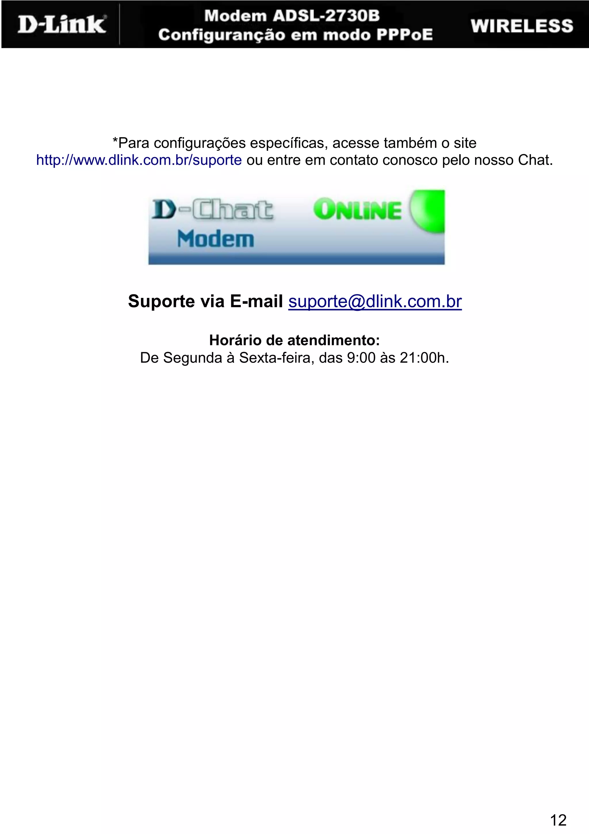 *Para configurações específicas, acesse também o site
http://www.dlink.com.br/suporte ou entre em contato conosco pelo nosso Chat.




             Suporte via E-mail suporte@dlink.com.br

                       Horário de atendimento:
               De Segunda à Sexta-feira, das 9:00 às 21:00h.




                                                                           12
 