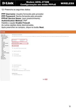 12- Preencha os seguintes dados:

PPP Username: Usuário fornecido pelo provedor
PPP Password: Senha fornecida pelo provedor
PPPoE Service Name: (sem preenchimento)
Authentication Method: PAP
Habilite a opção Enable Firewall.
As outras opções deixe desmarcadas.
Após preencher os campos, clique no botão Next.




                                                  8
 