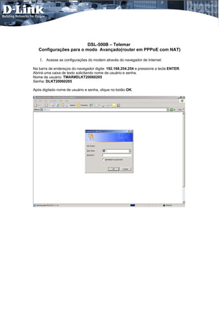 DSL-500B – Telemar
   Configurações para o modo Avançado(router em PPPoE com NAT)

   1. Acesse as configurações do modem através do navegador de Internet:
Na barra de endereços do navegador digite: 192.168.254.254 e pressione a tecla ENTER.
Abrirá uma caixa de texto solicitando nome de usuário e senha.
Nome de usuário: TMAR#DLKT20060205
Senha: DLKT20060205

Após digitado nome de usuário e senha, clique no botão OK.
 
