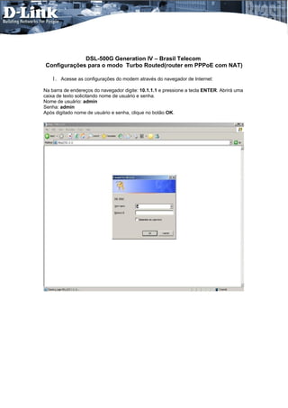 DSL-500G Generation IV – Brasil Telecom
Configurações para o modo Turbo Routed(router em PPPoE com NAT)

   1. Acesse as configurações do modem através do navegador de Internet:
Na barra de endereços do navegador digite: 10.1.1.1 e pressione a tecla ENTER. Abrirá uma
caixa de texto solicitando nome de usuário e senha.
Nome de usuário: admin
Senha: admin
Após digitado nome de usuário e senha, clique no botão OK.
 