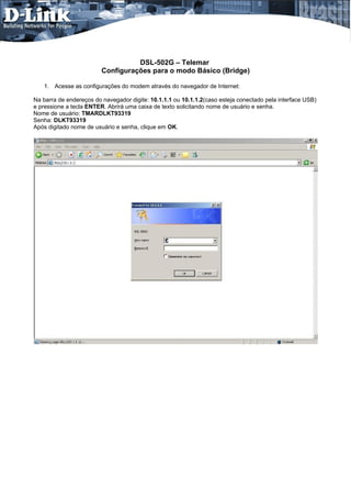 DSL-502G – Telemar
                         Configurações para o modo Básico (Bridge)

   1. Acesse as configurações do modem através do navegador de Internet:

Na barra de endereços do navegador digite: 10.1.1.1 ou 10.1.1.2(caso esteja conectado pela interface USB)
e pressione a tecla ENTER. Abrirá uma caixa de texto solicitando nome de usuário e senha.
Nome de usuário: TMARDLKT93319
Senha: DLKT93319
Após digitado nome de usuário e senha, clique em OK.
 