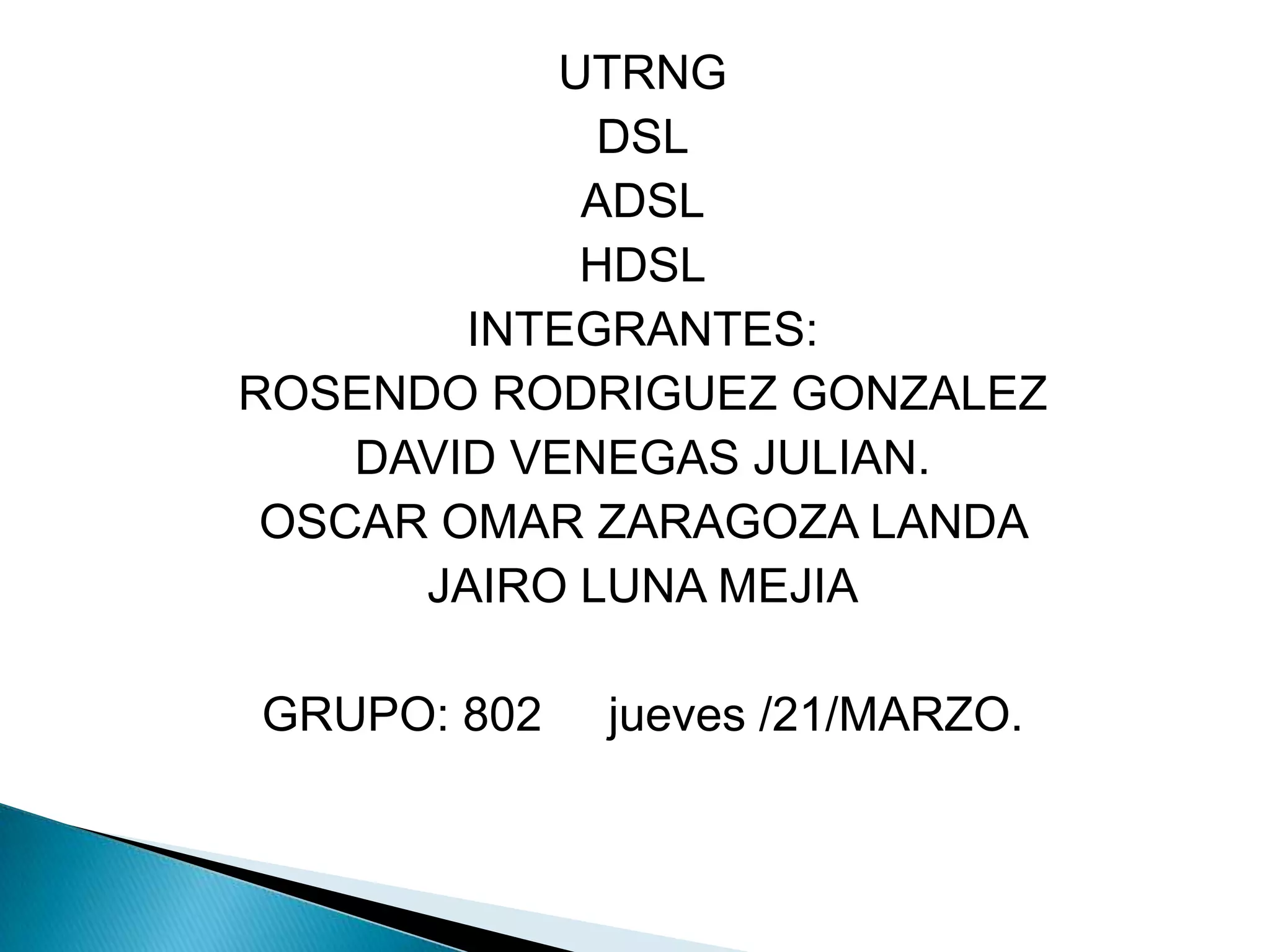 UTRNG
             DSL
             ADSL
             HDSL
        INTEGRANTES:
ROSENDO RODRIGUEZ GONZALEZ
    DAVID VENEGAS JULIAN.
 OSCAR OMAR ZARAGOZA LANDA
      JAIRO LUNA MEJIA

GRUPO: 802   jueves /21/MARZO.
 