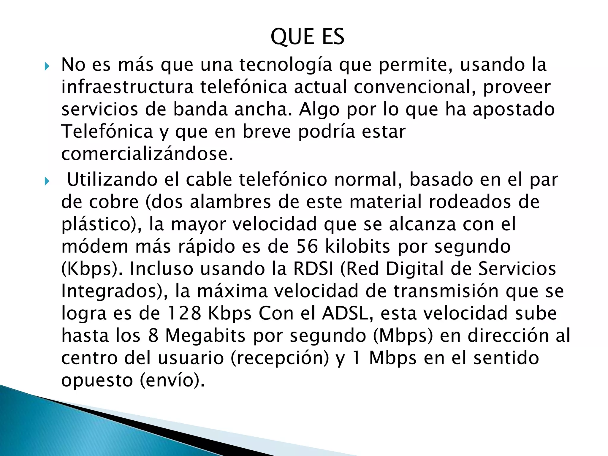 QUE ES
   No es más que una tecnología que permite, usando la
    infraestructura telefónica actual convencional, proveer
    servicios de banda ancha. Algo por lo que ha apostado
    Telefónica y que en breve podría estar
    comercializándose.
    Utilizando el cable telefónico normal, basado en el par
    de cobre (dos alambres de este material rodeados de
    plástico), la mayor velocidad que se alcanza con el
    módem más rápido es de 56 kilobits por segundo
    (Kbps). Incluso usando la RDSI (Red Digital de Servicios
    Integrados), la máxima velocidad de transmisión que se
    logra es de 128 Kbps Con el ADSL, esta velocidad sube
    hasta los 8 Megabits por segundo (Mbps) en dirección al
    centro del usuario (recepción) y 1 Mbps en el sentido
    opuesto (envío).
 
