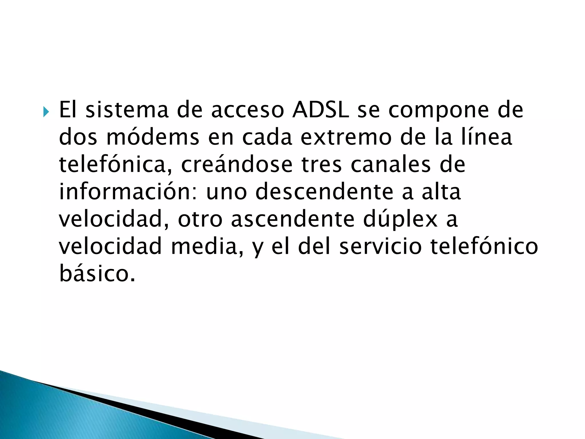    El sistema de acceso ADSL se compone de
    dos módems en cada extremo de la línea
    telefónica, creándose tres canales de
    información: uno descendente a alta
    velocidad, otro ascendente dúplex a
    velocidad media, y el del servicio telefónico
    básico.
 
