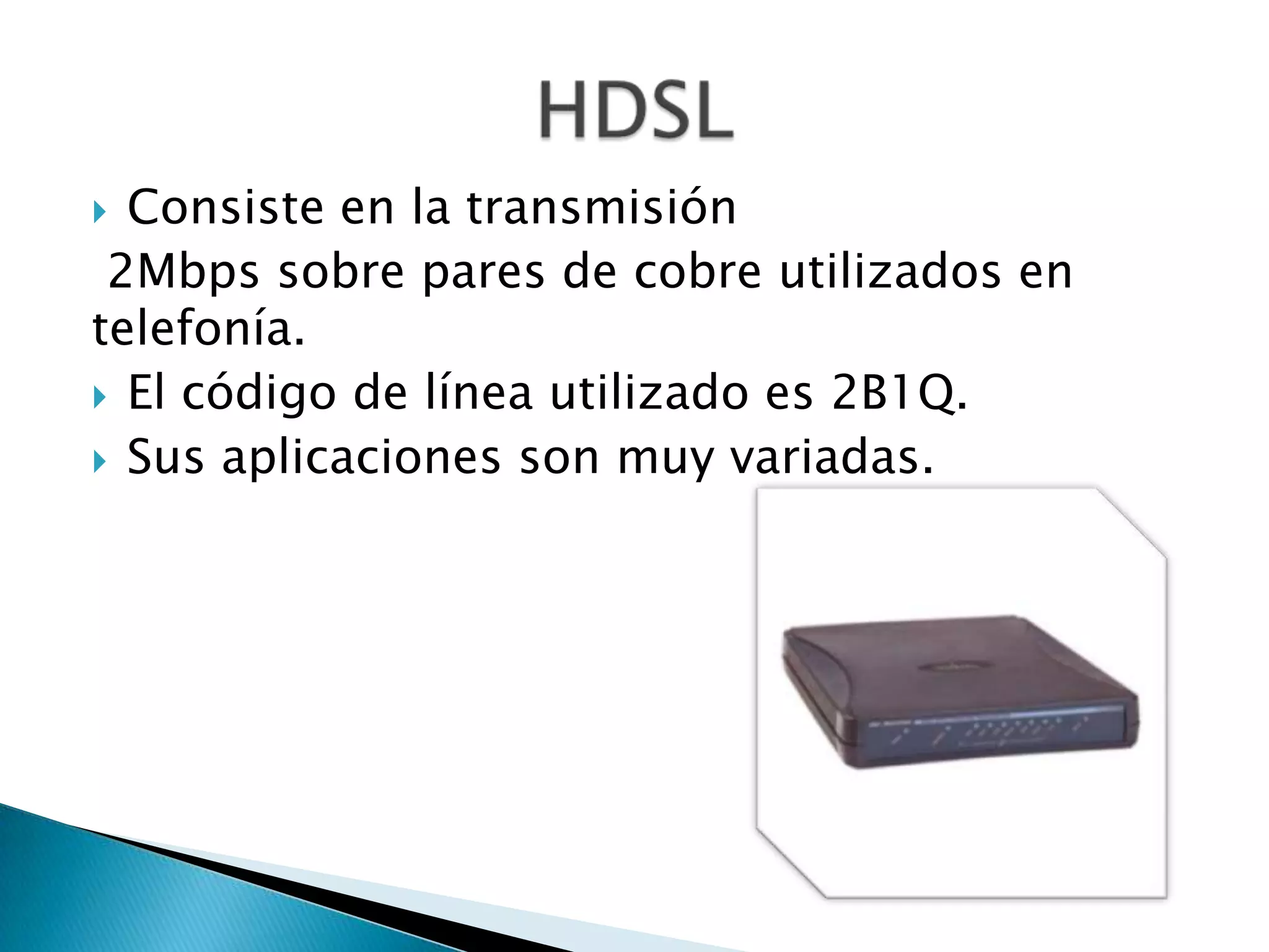  Consiste en la transmisión
 2Mbps sobre pares de cobre utilizados en
telefonía.
 El código de línea utilizado es 2B1Q.
 Sus aplicaciones son muy variadas.
 
