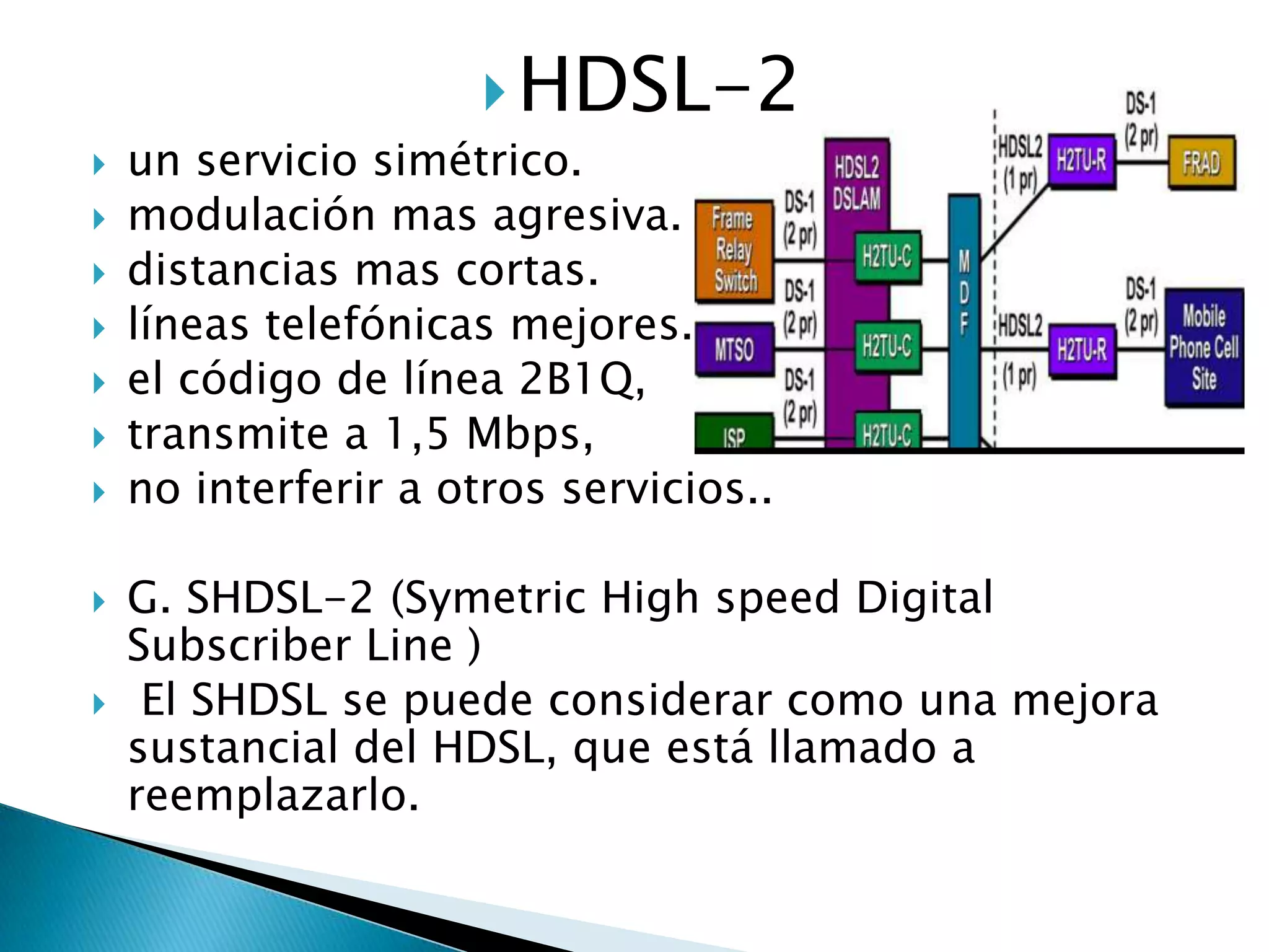  HDSL-2
   un servicio simétrico.
   modulación mas agresiva.
   distancias mas cortas.
   líneas telefónicas mejores.
   el código de línea 2B1Q,
   transmite a 1,5 Mbps,
   no interferir a otros servicios..

   G. SHDSL-2 (Symetric High speed Digital
    Subscriber Line )
    El SHDSL se puede considerar como una mejora
    sustancial del HDSL, que está llamado a
    reemplazarlo.
 