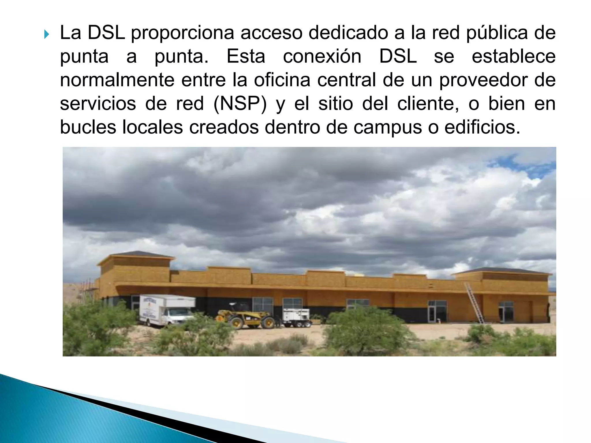    La DSL proporciona acceso dedicado a la red pública de
    punta a punta. Esta conexión DSL se establece
    normalmente entre la oficina central de un proveedor de
    servicios de red (NSP) y el sitio del cliente, o bien en
    bucles locales creados dentro de campus o edificios.
 