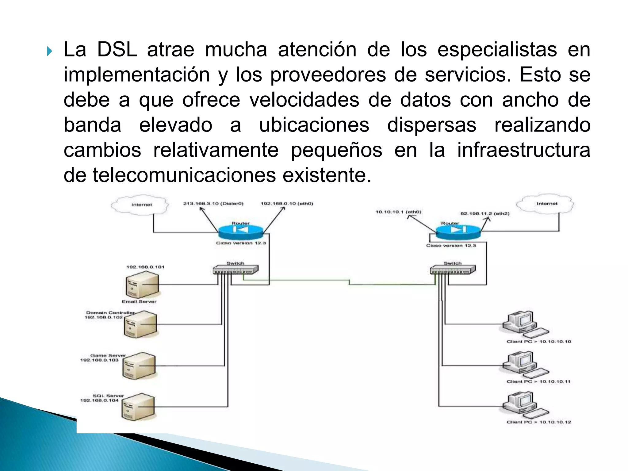    La DSL atrae mucha atención de los especialistas en
    implementación y los proveedores de servicios. Esto se
    debe a que ofrece velocidades de datos con ancho de
    banda elevado a ubicaciones dispersas realizando
    cambios relativamente pequeños en la infraestructura
    de telecomunicaciones existente.
 