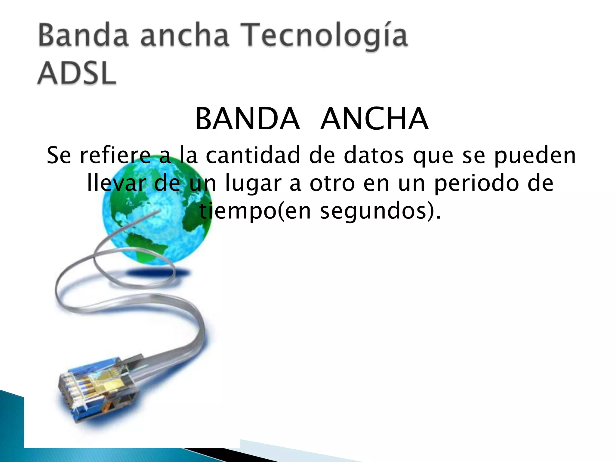 BANDA ANCHA
Se refiere a la cantidad de datos que se pueden
    llevar de un lugar a otro en un periodo de
               tiempo(en segundos).
 