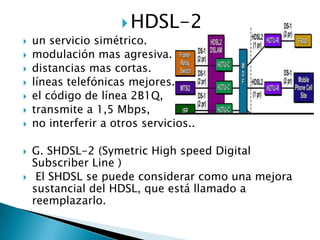  HDSL-2
   un servicio simétrico.
   modulación mas agresiva.
   distancias mas cortas.
   líneas telefónicas mejores.
   el código de línea 2B1Q,
   transmite a 1,5 Mbps,
   no interferir a otros servicios..

   G. SHDSL-2 (Symetric High speed Digital
    Subscriber Line )
    El SHDSL se puede considerar como una mejora
    sustancial del HDSL, que está llamado a
    reemplazarlo.
 