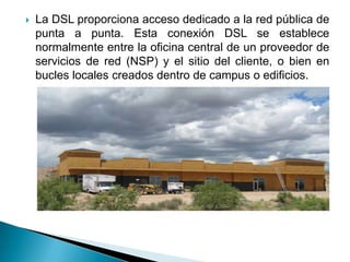    La DSL proporciona acceso dedicado a la red pública de
    punta a punta. Esta conexión DSL se establece
    normalmente entre la oficina central de un proveedor de
    servicios de red (NSP) y el sitio del cliente, o bien en
    bucles locales creados dentro de campus o edificios.
 