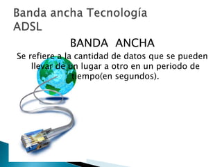 BANDA ANCHA
Se refiere a la cantidad de datos que se pueden
    llevar de un lugar a otro en un periodo de
               tiempo(en segundos).
 