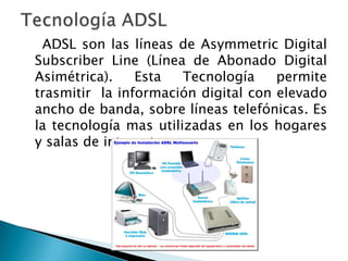 ADSL son las líneas de Asymmetric Digital
Subscriber Line (Línea de Abonado Digital
Asimétrica).    Esta   Tecnología    permite
trasmitir la información digital con elevado
ancho de banda, sobre líneas telefónicas. Es
la tecnología mas utilizadas en los hogares
y salas de internet.
 
