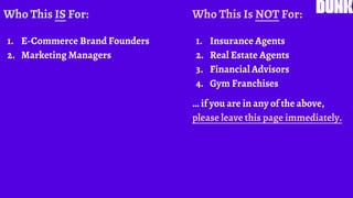 Who This IS For:
1. E-Commerce Brand Founders
2. Marketing Managers
Who This Is NOT For:
1. Insurance Agents
2. Real Estate Agents
3. Financial Advisors
4. Gym Franchises
… if you are in any of the above,
please leave this page immediately.
 