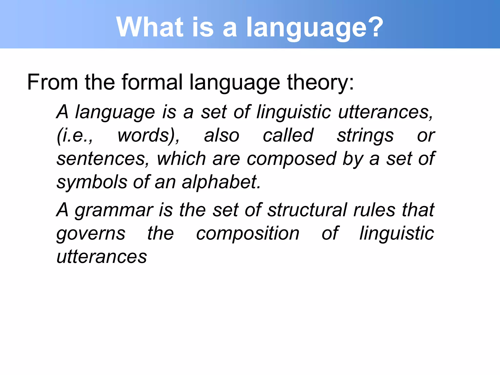 What is a language?
From the formal language theory:
  A language is a set of linguistic utterances,
  (i.e., words), also called strings or
  sentences, which are composed by a set of
  symbols of an alphabet.
  A grammar is the set of structural rules that
  governs the composition of linguistic
  utterances
 