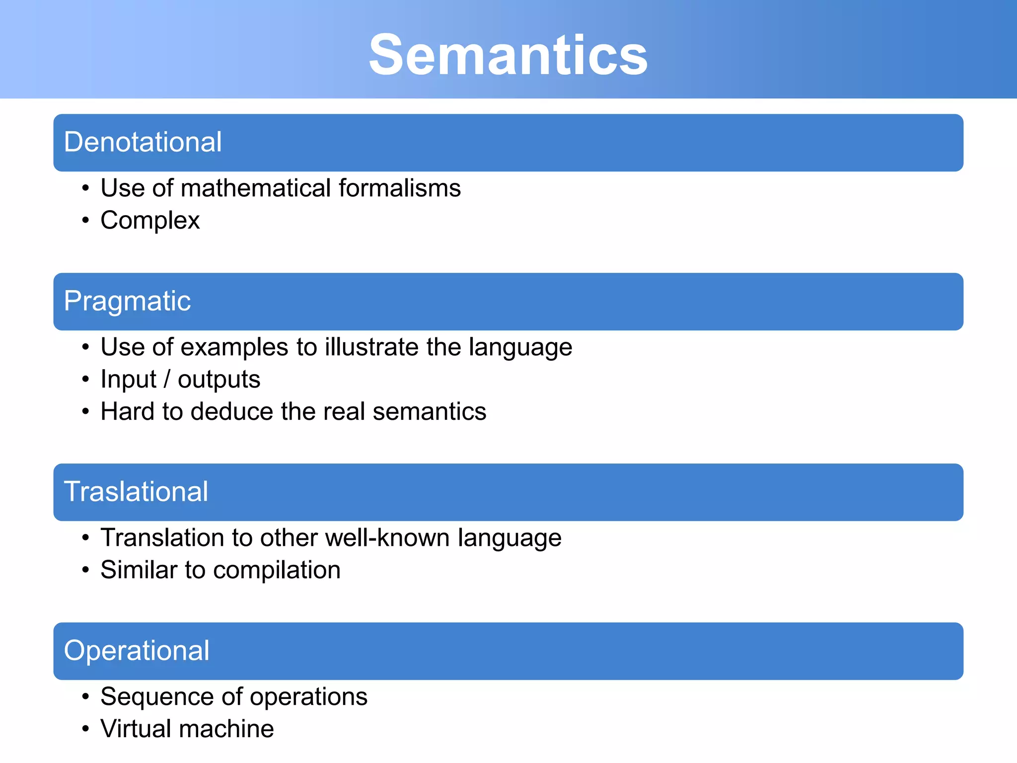Semantics
Denotational
 • Use of mathematical formalisms
 • Complex


Pragmatic
 • Use of examples to illustrate the language
 • Input / outputs
 • Hard to deduce the real semantics


Traslational
 • Translation to other well-known language
 • Similar to compilation


Operational
 • Sequence of operations
 • Virtual machine
 