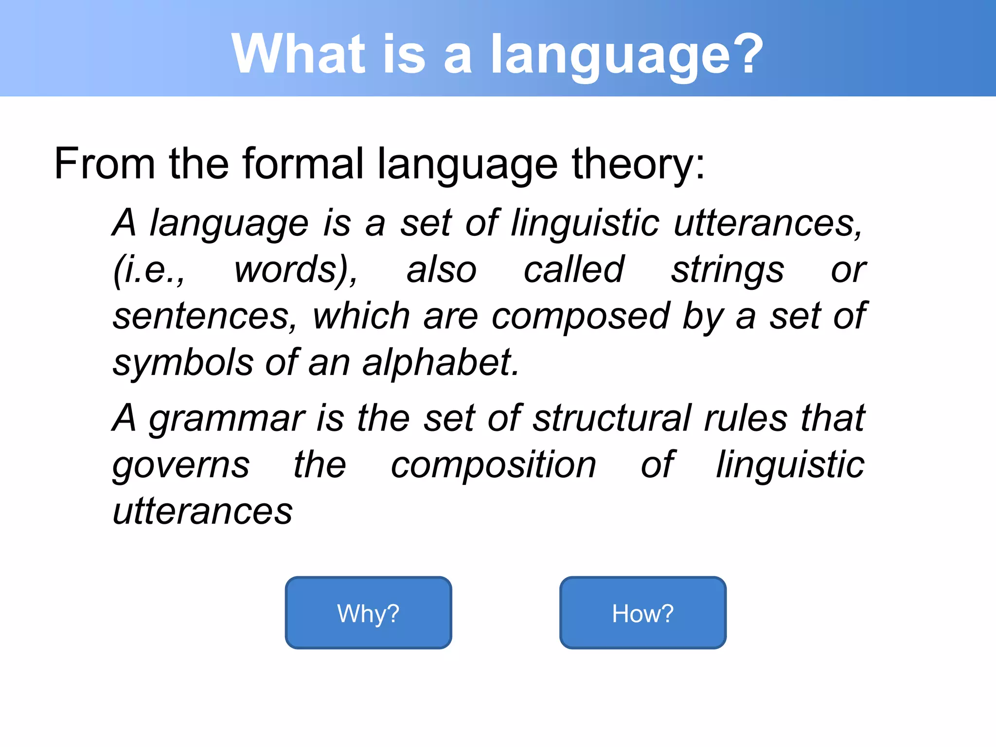 What is a language?
From the formal language theory:
  A language is a set of linguistic utterances,
  (i.e., words), also called strings or
  sentences, which are composed by a set of
  symbols of an alphabet.
  A grammar is the set of structural rules that
  governs the composition of linguistic
  utterances

               Why?            How?
 