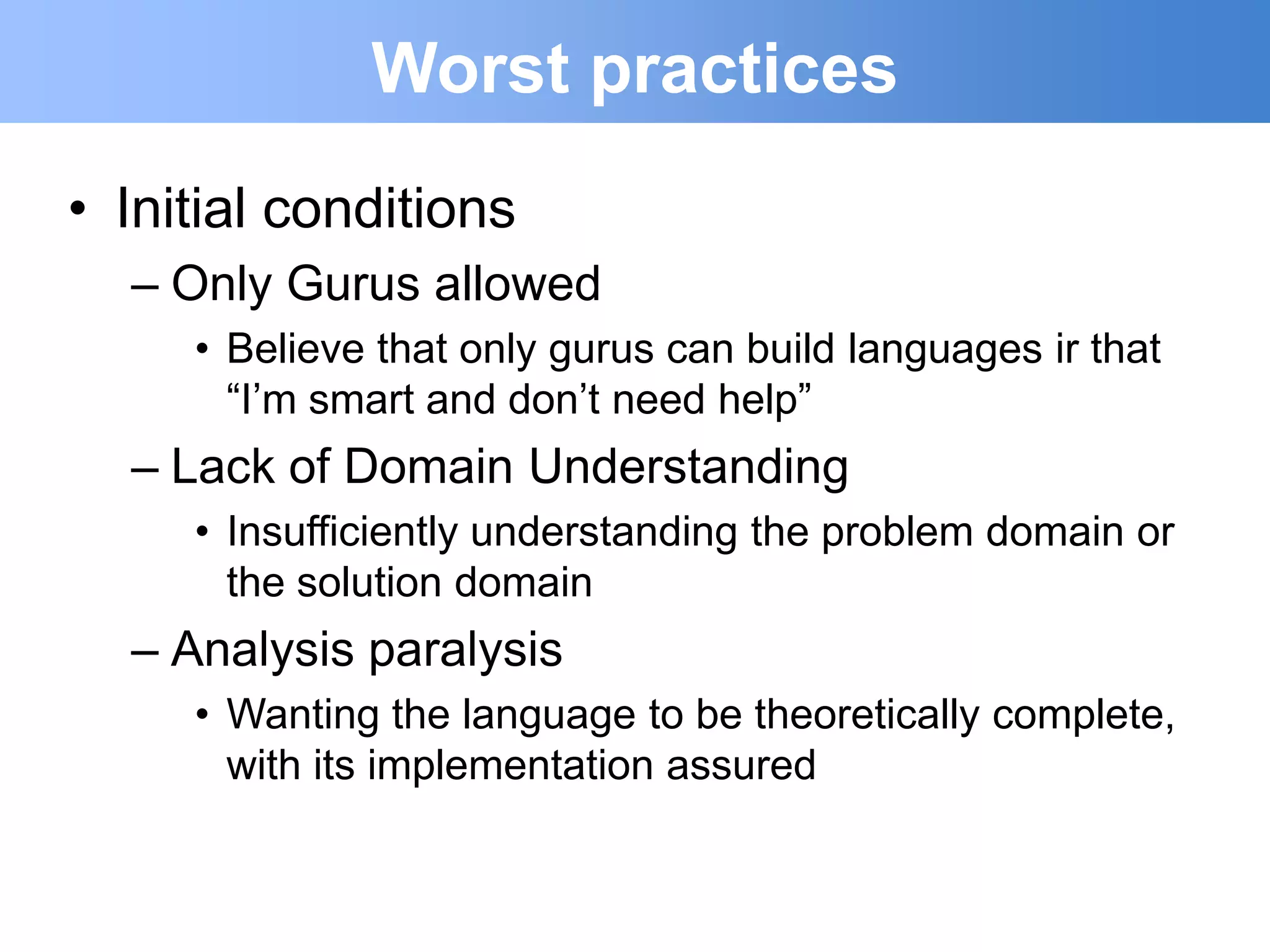 Worst practices
• Initial conditions
  – Only Gurus allowed
     • Believe that only gurus can build languages ir that
       “I‟m smart and don‟t need help”
  – Lack of Domain Understanding
     • Insufficiently understanding the problem domain or
       the solution domain
  – Analysis paralysis
     • Wanting the language to be theoretically complete,
       with its implementation assured
 