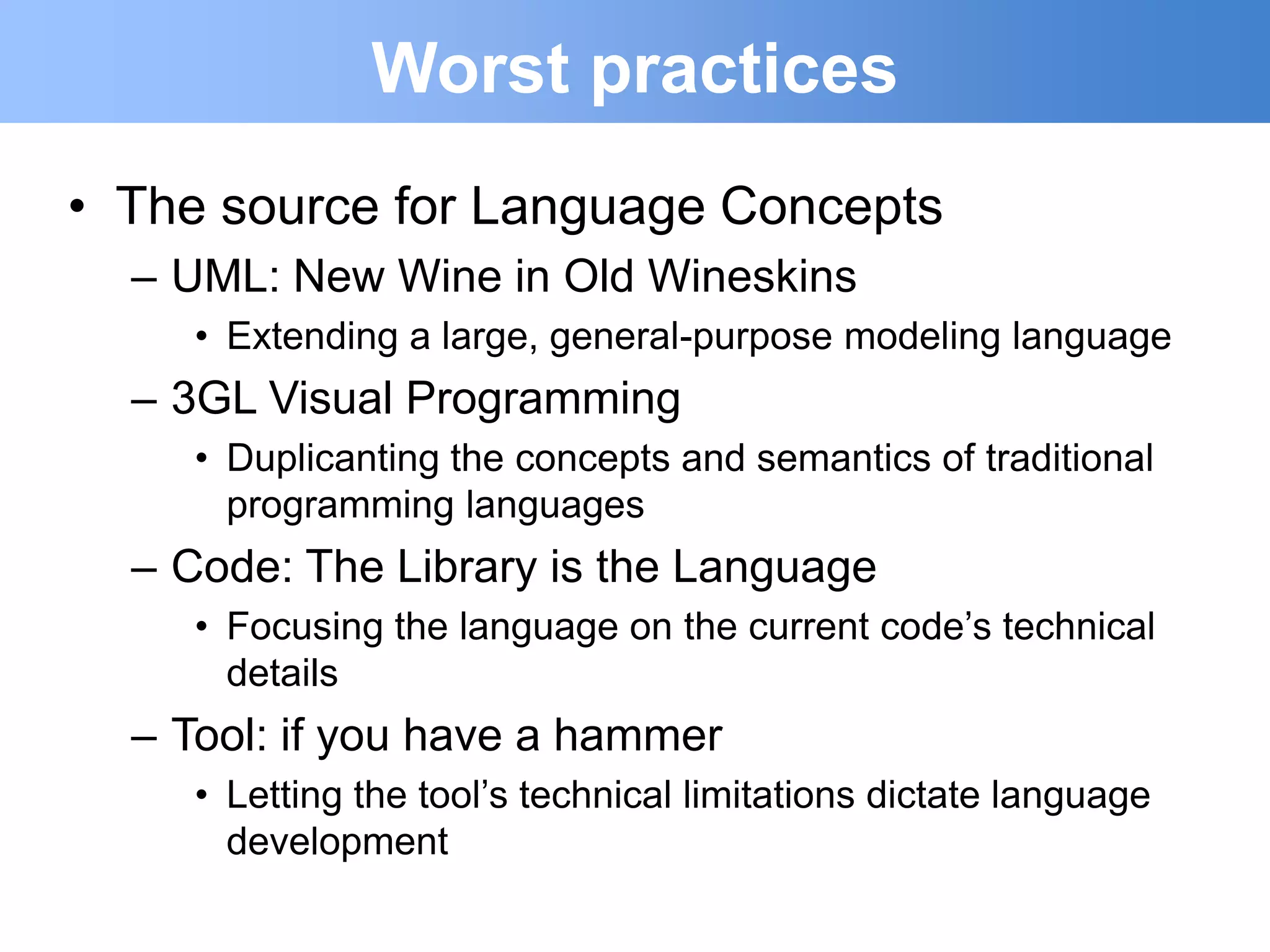 Worst practices
• The source for Language Concepts
  – UML: New Wine in Old Wineskins
     • Extending a large, general-purpose modeling language
  – 3GL Visual Programming
     • Duplicanting the concepts and semantics of traditional
       programming languages
  – Code: The Library is the Language
     • Focusing the language on the current code‟s technical
       details
  – Tool: if you have a hammer
     • Letting the tool‟s technical limitations dictate language
       development
 