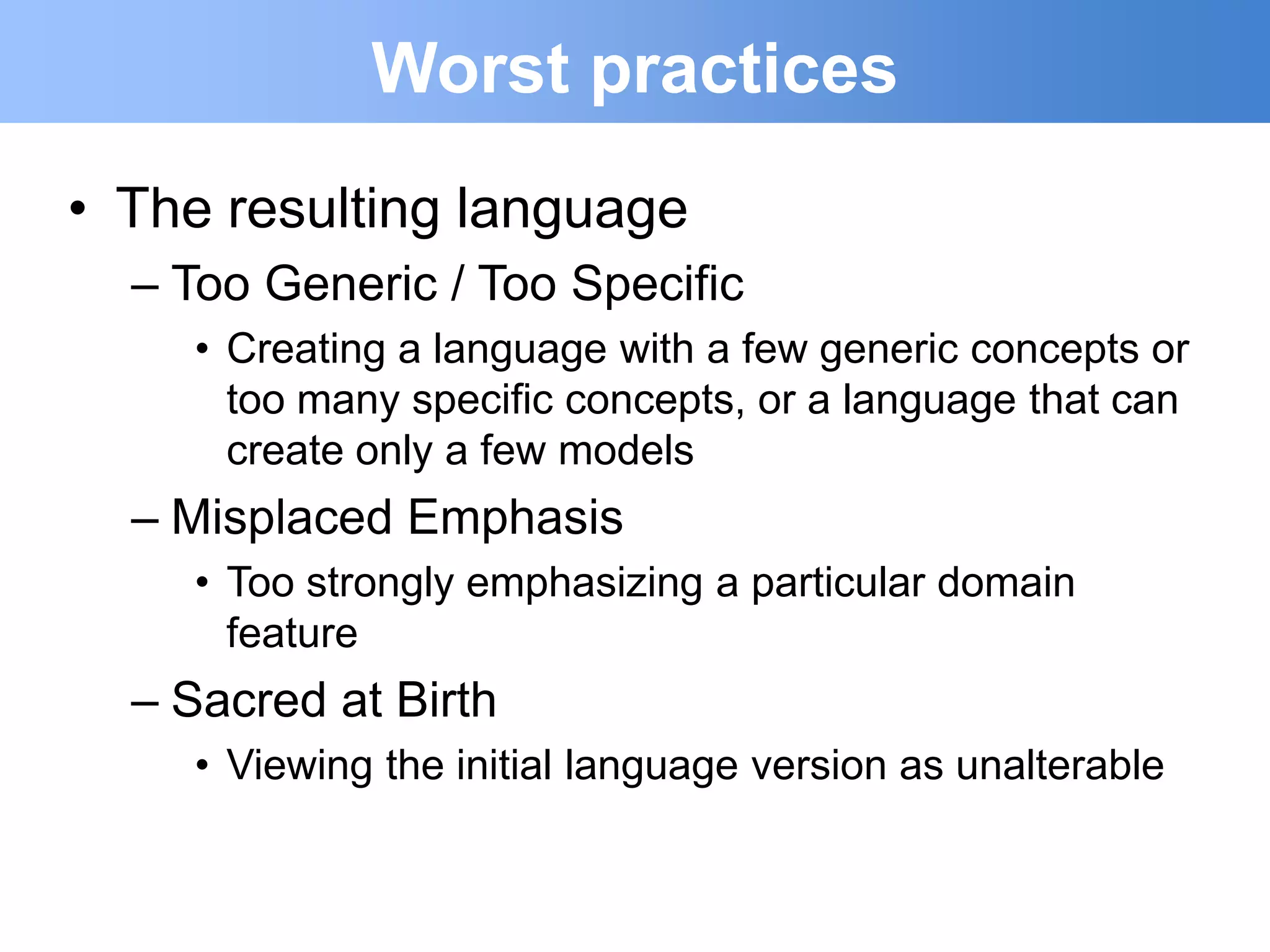 Worst practices
• The resulting language
  – Too Generic / Too Specific
    • Creating a language with a few generic concepts or
      too many specific concepts, or a language that can
      create only a few models
  – Misplaced Emphasis
    • Too strongly emphasizing a particular domain
      feature
  – Sacred at Birth
    • Viewing the initial language version as unalterable
 