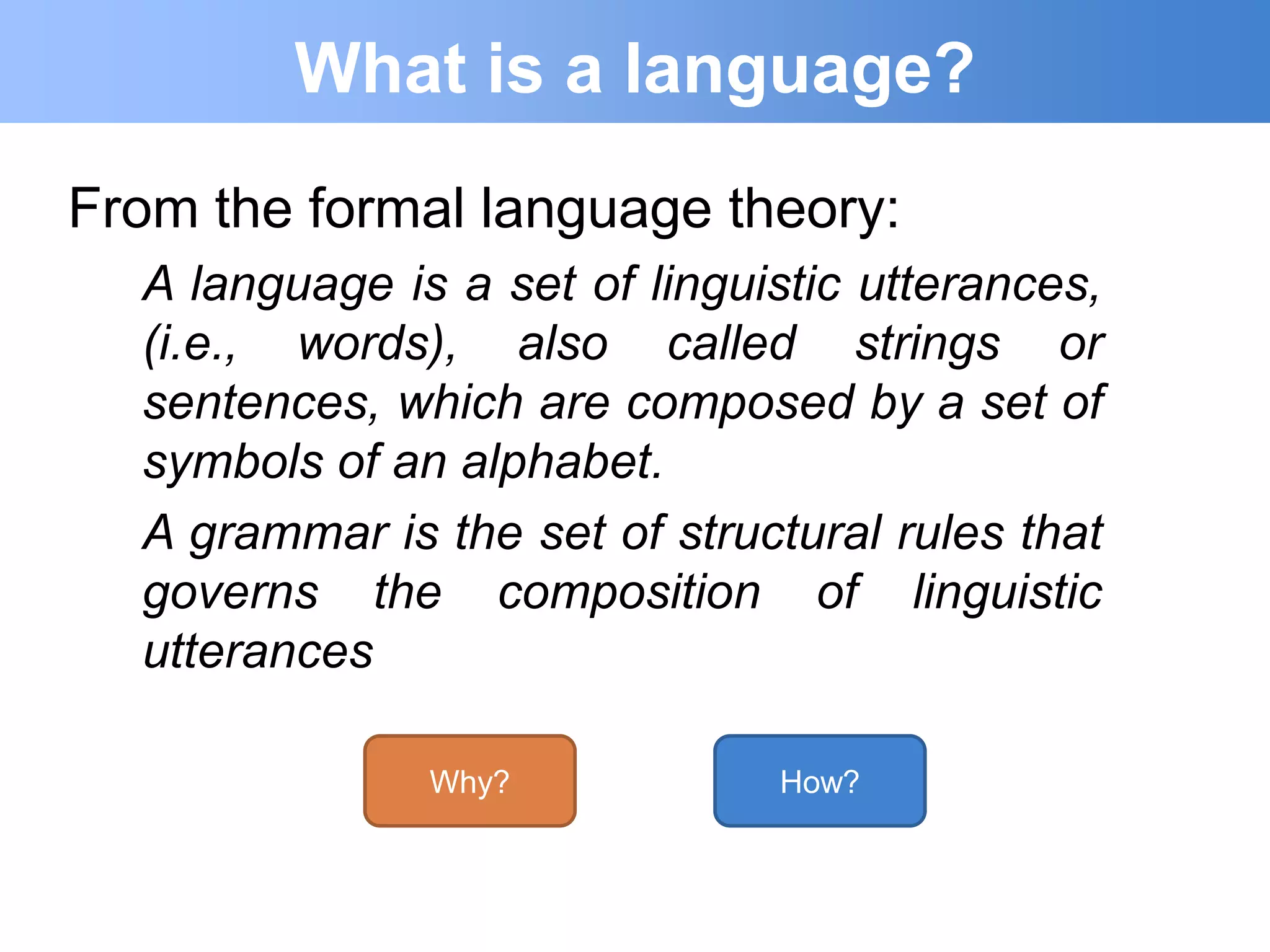 What is a language?
From the formal language theory:
  A language is a set of linguistic utterances,
  (i.e., words), also called strings or
  sentences, which are composed by a set of
  symbols of an alphabet.
  A grammar is the set of structural rules that
  governs the composition of linguistic
  utterances

               Why?            How?
 